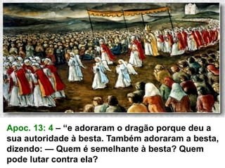 Apoc. 13: 4 – “e adoraram o dragão porque deu a
sua autoridade à besta. Também adoraram a besta,
dizendo: — Quem é semelhante à besta? Quem
pode lutar contra ela?
 