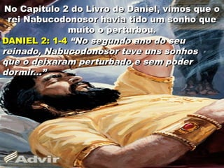 No Capitulo 2 do Livro de Daniel, vimos que o
rei Nabucodonosor havia tido um sonho que
muito o perturbou.
DANIEL 2: 1-4 “No segundo ano do seu
reinado, Nabucodonosor teve uns sonhos
que o deixaram perturbado e sem poder
dormir...”
4
 