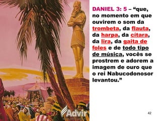 DANIEL 3: 5 – “que,
no momento em que
ouvirem o som da
trombeta, da flauta,
da harpa, da cítara,
da lira, da gaita de
foles e de todo tipo
de música, vocês se
prostrem e adorem a
imagem de ouro que
o rei Nabucodonosor
levantou.”
42
 