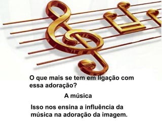 O que mais se tem em ligação com
essa adoração?
A música
Isso nos ensina a influência da
música na adoração da imagem.
 