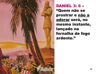 DANIEL 3: 6 –
“Quem não se
prostrar e não a
adorar será, no
mesmo instante,
lançado na
fornalha de fogo
ardente.”
48
 
