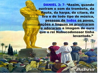 DANIEL 3: 7- “Assim, quando
ouviram o som da trombeta, da
flauta, da harpa, da cítara, da
lira e de todo tipo de música,
pessoas de todos os povos,
nações e línguas se prostraram
e adoraram a imagem de ouro
que o rei Nabucodonosor tinha
levantado.”
56
 