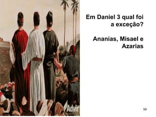 59
Em Daniel 3 qual foi
a exceção?
Ananias, Misael e
Azarias
 