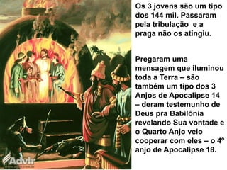 Os 3 jovens são um tipo
dos 144 mil. Passaram
pela tribulação e a
praga não os atingiu.
Pregaram uma
mensagem que iluminou
toda a Terra – são
também um tipo dos 3
Anjos de Apocalipse 14
– deram testemunho de
Deus pra Babilônia
revelando Sua vontade e
o Quarto Anjo veio
cooperar com eles – o 4º
anjo de Apocalipse 18.
 
