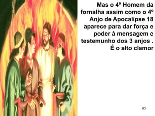 63
Mas o 4º Homem da
fornalha assim como o 4º
Anjo de Apocalipse 18
aparece para dar força e
poder à mensagem e
testemunho dos 3 anjos .
É o alto clamor
 
