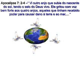 Apocalipse 7: 2-4 –“ Vi outro anjo que subia do nascente
do sol, tendo o selo do Deus vivo. Ele gritou com voz
bem forte aos quatro anjos, aqueles que tinham recebido
poder para causar dano à terra e ao mar,... “
 