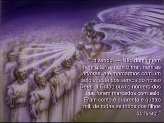 “...dizendo: — Não danifiquem
nem a terra, nem o mar, nem as
árvores, até marcarmos com um
selo a testa dos servos do nosso
Deus. 4 Então ouvi o número dos
que foram marcados com selo.
Eram cento e quarenta e quatro
mil, de todas as tribos dos filhos
de Israel.”
 