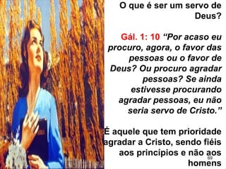 69
O que é ser um servo de
Deus?
Gál. 1: 10 “Por acaso eu
procuro, agora, o favor das
pessoas ou o favor de
Deus? Ou procuro agradar
pessoas? Se ainda
estivesse procurando
agradar pessoas, eu não
seria servo de Cristo.”
É aquele que tem prioridade
agradar a Cristo, sendo fiéis
aos princípios e não aos
homens
 