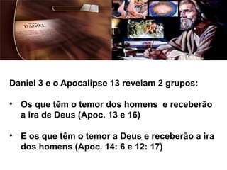 Daniel 3 e o Apocalipse 13 revelam 2 grupos:
• Os que têm o temor dos homens e receberão
a ira de Deus (Apoc. 13 e 16)
• E os que têm o temor a Deus e receberão a ira
dos homens (Apoc. 14: 6 e 12: 17)
 