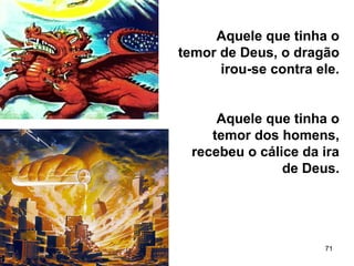 71
Aquele que tinha o
temor de Deus, o dragão
irou-se contra ele.
Aquele que tinha o
temor dos homens,
recebeu o cálice da ira
de Deus.
 