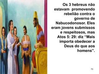73
Os 3 hebreus não
estavam promovendo
rebelião contra o
governo de
Nabucodonosor. Eles
eram jovens submissos
e respeitosos, mas
Atos 5: 29: diz “Mais
importa obedecer a
Deus do que aos
homens”.
 