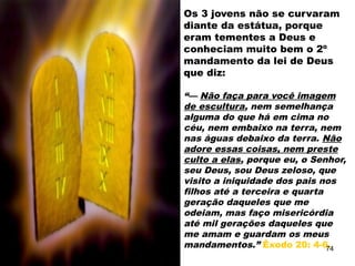 Os 3 jovens não se curvaram
diante da estátua, porque
eram tementes a Deus e
conheciam muito bem o 2º
mandamento da lei de Deus
que diz:
“— Não faça para você imagem
de escultura, nem semelhança
alguma do que há em cima no
céu, nem embaixo na terra, nem
nas águas debaixo da terra. Não
adore essas coisas, nem preste
culto a elas, porque eu, o Senhor,
seu Deus, sou Deus zeloso, que
visito a iniquidade dos pais nos
filhos até a terceira e quarta
geração daqueles que me
odeiam, mas faço misericórdia
até mil gerações daqueles que
me amam e guardam os meus
mandamentos.” Êxodo 20: 4-6.
74
 