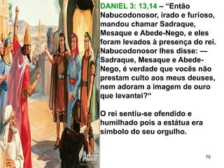 DANIEL 3: 13,14 – “Então
Nabucodonosor, irado e furioso,
mandou chamar Sadraque,
Mesaque e Abede-Nego, e eles
foram levados à presença do rei.
Nabucodonosor lhes disse: —
Sadraque, Mesaque e Abede-
Nego, é verdade que vocês não
prestam culto aos meus deuses,
nem adoram a imagem de ouro
que levantei?“
O rei sentiu-se ofendido e
humilhado pois a estátua era
símbolo do seu orgulho.
75
 