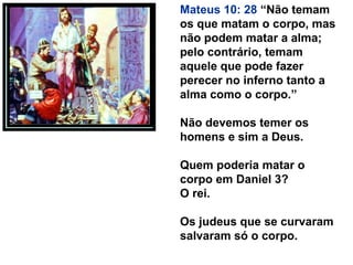 Mateus 10: 28 “Não temam
os que matam o corpo, mas
não podem matar a alma;
pelo contrário, temam
aquele que pode fazer
perecer no inferno tanto a
alma como o corpo.”
Não devemos temer os
homens e sim a Deus.
Quem poderia matar o
corpo em Daniel 3?
O rei.
Os judeus que se curvaram
salvaram só o corpo.
 