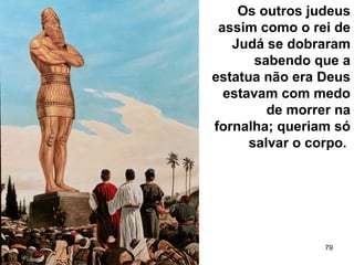 79
Os outros judeus
assim como o rei de
Judá se dobraram
sabendo que a
estatua não era Deus
estavam com medo
de morrer na
fornalha; queriam só
salvar o corpo.
 