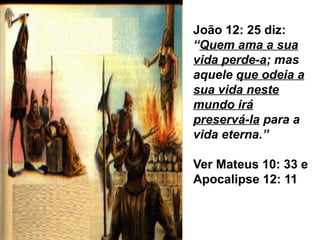 João 12: 25 diz:
“Quem ama a sua
vida perde-a; mas
aquele que odeia a
sua vida neste
mundo irá
preservá-la para a
vida eterna.”
Ver Mateus 10: 33 e
Apocalipse 12: 11
 