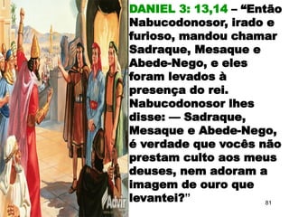 DANIEL 3: 13,14 – “Então
Nabucodonosor, irado e
furioso, mandou chamar
Sadraque, Mesaque e
Abede-Nego, e eles
foram levados à
presença do rei.
Nabucodonosor lhes
disse: — Sadraque,
Mesaque e Abede-Nego,
é verdade que vocês não
prestam culto aos meus
deuses, nem adoram a
imagem de ouro que
levantei?” 81
 