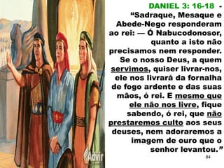 DANIEL 3: 16-18 -
“Sadraque, Mesaque e
Abede-Nego responderam
ao rei: — Ó Nabucodonosor,
quanto a isto não
precisamos nem responder.
Se o nosso Deus, a quem
servimos, quiser livrar-nos,
ele nos livrará da fornalha
de fogo ardente e das suas
mãos, ó rei. E mesmo que
ele não nos livre, fique
sabendo, ó rei, que não
prestaremos culto aos seus
deuses, nem adoraremos a
imagem de ouro que o
senhor levantou.”
84
 
