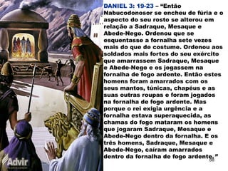 DANIEL 3: 19-23 – “Então
Nabucodonosor se encheu de fúria e o
aspecto do seu rosto se alterou em
relação a Sadraque, Mesaque e
Abede-Nego. Ordenou que se
esquentasse a fornalha sete vezes
mais do que de costume. Ordenou aos
soldados mais fortes do seu exército
que amarrassem Sadraque, Mesaque
e Abede-Nego e os jogassem na
fornalha de fogo ardente. Então estes
homens foram amarrados com os
seus mantos, túnicas, chapéus e as
suas outras roupas e foram jogados
na fornalha de fogo ardente. Mas
porque o rei exigia urgência e a
fornalha estava superaquecida, as
chamas do fogo mataram os homens
que jogaram Sadraque, Mesaque e
Abede-Nego dentro da fornalha. E os
três homens, Sadraque, Mesaque e
Abede-Nego, caíram amarrados
dentro da fornalha de fogo ardente.”
88
 