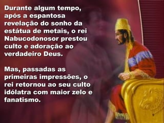 Durante algum tempo,
após a espantosa
revelação do sonho da
estátua de metais, o rei
Nabucodonosor prestou
culto e adoração ao
verdadeiro Deus.
Mas, passadas as
primeiras impressões, o
rei retornou ao seu culto
idólatra com maior zelo e
fanatismo.
9
 