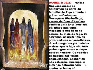 DANIEL 3: 26,27 – “Então
Nabucodonosor se
aproximou da porta da
fornalha de fogo ardente e
gritou: — Sadraque,
Mesaque e Abede-Nego,
servos do Deus Altíssimo,
venham para fora! Venham
cá! Então Sadraque,
Mesaque e Abede-Nego
saíram do meio do fogo. Os
sátrapas, os prefeitos, os
governadores e conselheiros
do rei chegaram perto deles
e viram que o fogo não teve
poder algum sobre o corpo
desses homens. Os cabelos
da cabeça não foram
chamuscados, os mantos
não sofreram mudança, e
eles não estavam com
cheiro de fumaça”
91
 