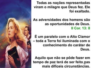 94
Todas as nações representadas
viram o milagre que Deus fez. Ele
foi exaltado.
As adversidades dos homens são
as oportunidades de Deus.
II Cor. 13: 8
É um paralelo com o Alto Clamor
– toda a Terra foi iluminada com o
conhecimento do caráter de
Deus.
Aquilo que não se pôde fazer em
tempo de paz terá de ser feito nas
mais difíceis circunstâncias.
 