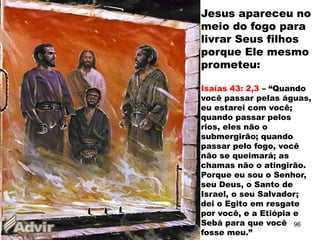 Jesus apareceu no
meio do fogo para
livrar Seus filhos
porque Ele mesmo
prometeu:
Isaías 43: 2,3 – “Quando
você passar pelas águas,
eu estarei com você;
quando passar pelos
rios, eles não o
submergirão; quando
passar pelo fogo, você
não se queimará; as
chamas não o atingirão.
Porque eu sou o Senhor,
seu Deus, o Santo de
Israel, o seu Salvador;
dei o Egito em resgate
por você, e a Etiópia e
Sebá para que você
fosse meu.”
96
 