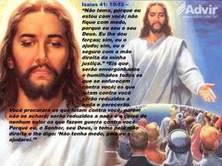 Isaías 41: 10-13 –
“Não tema, porque eu
estou com você; não
fique com medo,
porque eu sou o seu
Deus. Eu lhe dou
forças; sim, eu o
ajudo; sim, eu o
seguro com a mão
direita da minha
justiça.” “Eis que
serão envergonhados
e humilhados todos os
que se enfurecem
contra você; os que
lutam contra você
serão reduzidos a
nada e perecerão.
Você procurará os que lutam contra você, porém
não os achará; serão reduzidos a nada e a coisa de
nenhum valor os que fazem guerra contra você.
Porque eu, o Senhor, seu Deus, o tomo pela mão
direita e lhe digo: ‘Não tenha medo, pois eu o
ajudarei.’”
98
 