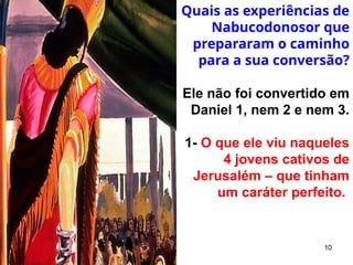 10
Quais as experiências de
Nabucodonosor que
prepararam o caminho
para a sua conversão?
Ele não foi convertido em
Daniel 1, nem 2 e nem 3.
1- O que ele viu naqueles
4 jovens cativos de
Jerusalém – que tinham
um caráter perfeito.
 