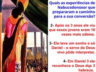 11
Quais as experiências de
Nabucodonosor que
prepararam o caminho
para a sua conversão?
2- Após os 3 anos ele viu
que esses jovens eram 10
vezes mais sábios.
3- Ele teve um sonho e só
Daniel - o servo do Deus
vivo pôde interpretar.
4- Em Daniel 3 ele
reconhece o Deus dos 3
hebreus.
 