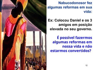 12
Nabucodonosor fez
algumas reformas em sua
vida:
Ex: Colocou Daniel e os 3
amigos em posição
elevada no seu governo.
É possível fazermos
algumas reformas em
nossa vida e não
estarmos convertidos?
 