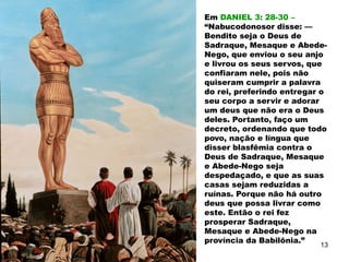 Em DANIEL 3: 28-30 –
“Nabucodonosor disse: —
Bendito seja o Deus de
Sadraque, Mesaque e Abede-
Nego, que enviou o seu anjo
e livrou os seus servos, que
confiaram nele, pois não
quiseram cumprir a palavra
do rei, preferindo entregar o
seu corpo a servir e adorar
um deus que não era o Deus
deles. Portanto, faço um
decreto, ordenando que todo
povo, nação e língua que
disser blasfêmia contra o
Deus de Sadraque, Mesaque
e Abede-Nego seja
despedaçado, e que as suas
casas sejam reduzidas a
ruínas. Porque não há outro
deus que possa livrar como
este. Então o rei fez
prosperar Sadraque,
Mesaque e Abede-Nego na
província da Babilônia.”
13
 