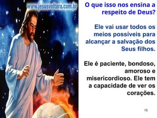15
O que isso nos ensina a
respeito de Deus?
Ele vai usar todos os
meios possíveis para
alcançar a salvação dos
Seus filhos.
Ele é paciente, bondoso,
amoroso e
misericordioso. Ele tem
a capacidade de ver os
corações.
 