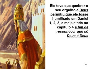 16
Ele teve que quebrar o
seu orgulho e Deus
permitiu que ele fosse
humilhado em Daniel
1, 2, 3, e mais ainda no
capítulo 4 a fim de
reconhecer que só
Deus é Deus
 