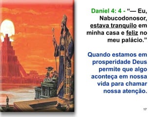 17
Daniel 4: 4 - “— Eu,
Nabucodonosor,
estava tranquilo em
minha casa e feliz no
meu palácio.”
Quando estamos em
prosperidade Deus
permite que algo
aconteça em nossa
vida para chamar
nossa atenção.
 