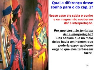 20
Qual a diferença desse
sonho para o do cap. 2?
Nesse caso ele sabia o sonho
e os magos não souberam
dar a interpretação.
Por que eles não tentaram
dar a interpretação?
Eles sabiam que no meio
deles havia um homem que
poderia expor qualquer
engano que eles tentassem
fazer.
 