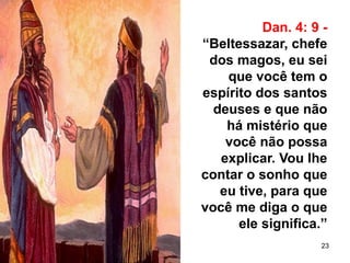 23
Dan. 4: 9 -
“Beltessazar, chefe
dos magos, eu sei
que você tem o
espírito dos santos
deuses e que não
há mistério que
você não possa
explicar. Vou lhe
contar o sonho que
eu tive, para que
você me diga o que
ele significa.”
 
