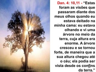 24
Dan. 4: 10,11 - “Estas
foram as visões que
passaram diante dos
meus olhos quando eu
estava deitado na
minha cama: eu estava
olhando e vi uma
árvore no meio da
terra, cuja altura era
enorme. A árvore
cresceu e se tornou
forte, de maneira que a
sua altura chegou até
o céu; ela podia ser
vista desde os confins
da terra.”
 