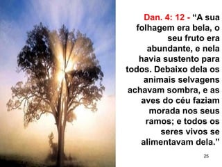 25
Dan. 4: 12 - “A sua
folhagem era bela, o
seu fruto era
abundante, e nela
havia sustento para
todos. Debaixo dela os
animais selvagens
achavam sombra, e as
aves do céu faziam
morada nos seus
ramos; e todos os
seres vivos se
alimentavam dela.”
 