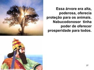 27
Essa árvore era alta,
poderosa, oferecia
proteção para os animais.
Nabucodonosor tinha
poder de oferecer
prosperidade para todos.
 