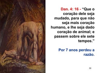 30
Dan. 4: 16 - “Que o
coração dele seja
mudado, para que não
seja mais coração
humano, e lhe seja dado
coração de animal; e
passem sobre ele sete
tempos.”
Por 7 anos perdeu a
razão.
 