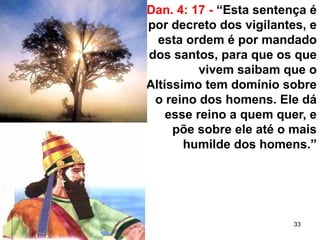 33
Dan. 4: 17 - “Esta sentença é
por decreto dos vigilantes, e
esta ordem é por mandado
dos santos, para que os que
vivem saibam que o
Altíssimo tem domínio sobre
o reino dos homens. Ele dá
esse reino a quem quer, e
põe sobre ele até o mais
humilde dos homens.”
 