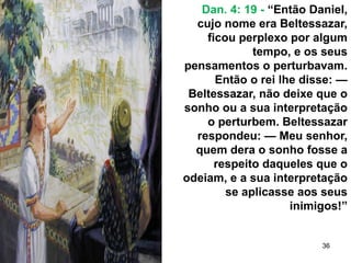 36
Dan. 4: 19 - “Então Daniel,
cujo nome era Beltessazar,
ficou perplexo por algum
tempo, e os seus
pensamentos o perturbavam.
Então o rei lhe disse: —
Beltessazar, não deixe que o
sonho ou a sua interpretação
o perturbem. Beltessazar
respondeu: — Meu senhor,
quem dera o sonho fosse a
respeito daqueles que o
odeiam, e a sua interpretação
se aplicasse aos seus
inimigos!”
 