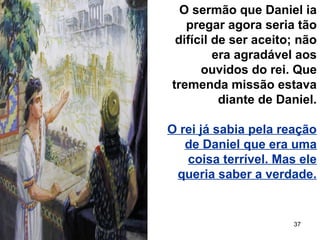 37
O sermão que Daniel ia
pregar agora seria tão
difícil de ser aceito; não
era agradável aos
ouvidos do rei. Que
tremenda missão estava
diante de Daniel.
O rei já sabia pela reação
de Daniel que era uma
coisa terrível. Mas ele
queria saber a verdade.
 