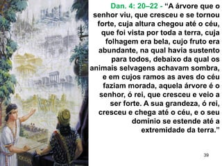 39
Dan. 4: 20–22 - “A árvore que o
senhor viu, que cresceu e se tornou
forte, cuja altura chegou até o céu,
que foi vista por toda a terra, cuja
folhagem era bela, cujo fruto era
abundante, na qual havia sustento
para todos, debaixo da qual os
animais selvagens achavam sombra,
e em cujos ramos as aves do céu
faziam morada, aquela árvore é o
senhor, ó rei, que cresceu e veio a
ser forte. A sua grandeza, ó rei,
cresceu e chega até o céu, e o seu
domínio se estende até a
extremidade da terra.”
 