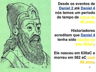4
Desde os eventos de
Daniel 2 até Daniel 4
nós temos um período
de tempo de cerca de
40 anos.
Historiadores
acreditam que Daniel 4
tenha sido escrito no
ano 563aC.
Ele nasceu em 630aC e
morreu em 562 aC com
68 anos.
 