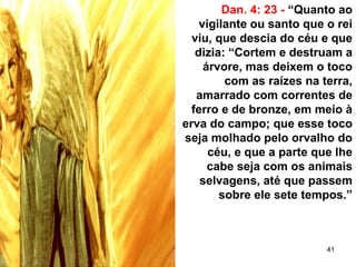 41
Dan. 4: 23 - “Quanto ao
vigilante ou santo que o rei
viu, que descia do céu e que
dizia: “Cortem e destruam a
árvore, mas deixem o toco
com as raízes na terra,
amarrado com correntes de
ferro e de bronze, em meio à
erva do campo; que esse toco
seja molhado pelo orvalho do
céu, e que a parte que lhe
cabe seja com os animais
selvagens, até que passem
sobre ele sete tempos.”
 