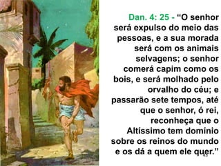 43
Dan. 4: 25 - “O senhor
será expulso do meio das
pessoas, e a sua morada
será com os animais
selvagens; o senhor
comerá capim como os
bois, e será molhado pelo
orvalho do céu; e
passarão sete tempos, até
que o senhor, ó rei,
reconheça que o
Altíssimo tem domínio
sobre os reinos do mundo
e os dá a quem ele quer.”
 
