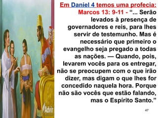 47
Em Daniel 4 temos uma profecia:
Marcos 13: 9-11 - “... Serão
levados à presença de
governadores e reis, para lhes
servir de testemunho. Mas é
necessário que primeiro o
evangelho seja pregado a todas
as nações. — Quando, pois,
levarem vocês para os entregar,
não se preocupem com o que irão
dizer, mas digam o que lhes for
concedido naquela hora. Porque
não são vocês que estão falando,
mas o Espírito Santo.”
 
