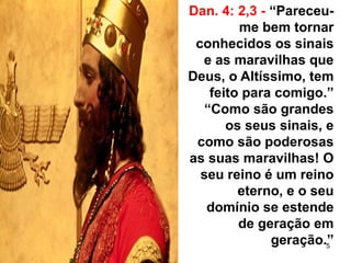 5
Dan. 4: 2,3 - “Pareceu-
me bem tornar
conhecidos os sinais
e as maravilhas que
Deus, o Altíssimo, tem
feito para comigo.”
“Como são grandes
os seus sinais, e
como são poderosas
as suas maravilhas! O
seu reino é um reino
eterno, e o seu
domínio se estende
de geração em
geração.”
 